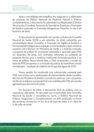 MINISTÉRIO DA SAÚDE
Secretaria de Atenção à Saúde
Departamento de Atenção Básica
12
Após a consolidação dos trabalhos dos subgrupos e a elaboração
da proposta de Política Nacional de Medicina Natural e Práticas
Complementares, o documento foi submetido à avaliação pelas Câmaras
Técnicas dos Conselhos Nacionais de Secretários Estaduais e Municipais
de Saúde e pactuado na Comissão Intergestores Tripartite, no dia 17 de
fevereiro de 2005.
O documento foi apresentado em reunião ordinária do Conselho
Nacional de Saúde (CNS) e, em setembro de 2005, submetido, por
recomendação desse Conselho, à Comissão de Vigilância Sanitária e
Farmacoepidemiológica para avaliação e recomendações. Após inúmeras
reuniões entre técnicos do Ministério da Saúde e a referida comissão,
a proposta de política foi novamente submetida e aprovada pelo CNS,
em dezembro de 2005, com restrições referentes ao conteúdo da
proposta técnica para a medicina tradicional chinesa/acupuntura e ao
nome da política. Nessa mesma data, o CNS recomendou a revisão do
texto da MTC/acupuntura e a inclusão da prática do termalismo social/
crenoterapia – resultado do relatório do Grupo das Águas do CNS.
Nesse sentido, foi constituída uma subcomissão nomeada pelo
CNS, que contou com a participação de representantes deste conselho,
técnicos do Ministério da Saúde e consultores externos, com o propósito
de discutir e elaborar a proposta final a ser avaliada pelo CNS, em reunião
agendada para fevereiro de 2006.
Em fevereiro de 2006, o documento final da política, com as
respectivas alterações, foi aprovado por unanimidade pelo Conselho
Nacional de Saúde e consolidou-se, assim, a Política Nacional de
Práticas Integrativas e Complementares no SUS, publicada na forma
das portarias ministeriais nº 971, de 3 de maio de 2006, e nº 1.600, de
17 de julho de 2006.
 