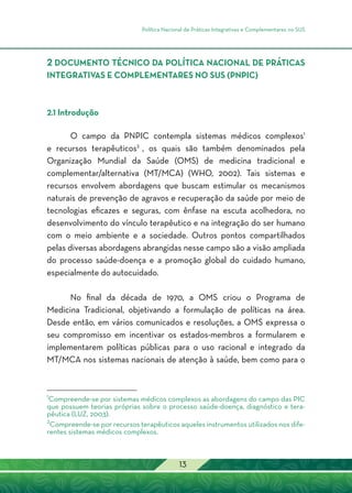Política Nacional de Práticas Integrativas e Complementares no SUS
13
2 DOCUMENTO TÉCNICO DA POLÍTICA NACIONAL DE PRÁTICAS
INTEGRATIVAS E COMPLEMENTARES NO SUS (PNPIC)
2.1 Introdução
O campo da PNPIC contempla sistemas médicos complexos1
e recursos terapêuticos2
, os quais são também denominados pela
Organização Mundial da Saúde (OMS) de medicina tradicional e
complementar/alternativa (MT/MCA) (WHO, 2002). Tais sistemas e
recursos envolvem abordagens que buscam estimular os mecanismos
naturais de prevenção de agravos e recuperação da saúde por meio de
tecnologias eficazes e seguras, com ênfase na escuta acolhedora, no
desenvolvimento do vínculo terapêutico e na integração do ser humano
com o meio ambiente e a sociedade. Outros pontos compartilhados
pelas diversas abordagens abrangidas nesse campo são a visão ampliada
do processo saúde-doença e a promoção global do cuidado humano,
especialmente do autocuidado.
No final da década de 1970, a OMS criou o Programa de
Medicina Tradicional, objetivando a formulação de políticas na área.
Desde então, em vários comunicados e resoluções, a OMS expressa o
seu compromisso em incentivar os estados-membros a formularem e
implementarem políticas públicas para o uso racional e integrado da
MT/MCA nos sistemas nacionais de atenção à saúde, bem como para o
1
Compreende-se por sistemas médicos complexos as abordagens do campo das PIC
que possuem teorias próprias sobre o processo saúde-doença, diagnóstico e tera-
pêutica (LUZ, 2003).
2
Compreende-se por recursos terapêuticos aqueles instrumentos utilizados nos dife-
rentes sistemas médicos complexos.
 