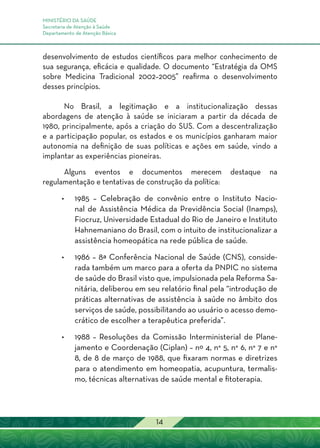 MINISTÉRIO DA SAÚDE
Secretaria de Atenção à Saúde
Departamento de Atenção Básica
14
desenvolvimento de estudos científicos para melhor conhecimento de
sua segurança, eficácia e qualidade. O documento “Estratégia da OMS
sobre Medicina Tradicional 2002–2005” reafirma o desenvolvimento
desses princípios.
No Brasil, a legitimação e a institucionalização dessas
abordagens de atenção à saúde se iniciaram a partir da década de
1980, principalmente, após a criação do SUS. Com a descentralização
e a participação popular, os estados e os municípios ganharam maior
autonomia na definição de suas políticas e ações em saúde, vindo a
implantar as experiências pioneiras.
Alguns eventos e documentos merecem destaque na
regulamentação e tentativas de construção da política:
•	 1985 – Celebração de convênio entre o Instituto Nacio-
nal de Assistência Médica da Previdência Social (Inamps),
Fiocruz, Universidade Estadual do Rio de Janeiro e Instituto
Hahnemaniano do Brasil, com o intuito de institucionalizar a
assistência homeopática na rede pública de saúde.
•	 1986 – 8ª Conferência Nacional de Saúde (CNS), conside-
rada também um marco para a oferta da PNPIC no sistema
de saúde do Brasil visto que, impulsionada pela Reforma Sa-
nitária, deliberou em seu relatório final pela “introdução de
práticas alternativas de assistência à saúde no âmbito dos
serviços de saúde, possibilitando ao usuário o acesso demo-
crático de escolher a terapêutica preferida”.
•	 1988 – Resoluções da Comissão Interministerial de Plane-
jamento e Coordenação (Ciplan) – nº 4, n° 5, n° 6, n° 7 e n°
8, de 8 de março de 1988, que fixaram normas e diretrizes
para o atendimento em homeopatia, acupuntura, termalis-
mo, técnicas alternativas de saúde mental e fitoterapia.
 