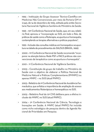 Política Nacional de Práticas Integrativas e Complementares no SUS
15
•	 1995 – Instituição do Grupo Assessor Técnico-Científico em
Medicinas Não Convencionais, por meio da Portaria GM nº
2.543, de 14 de dezembro de 1995, editada pela então Secre-
taria Nacional de Vigilância Sanitária do Ministério da Saúde.
•	 1996 – 10ª Conferência Nacional de Saúde, que, em seu relató-
rio final, aprovou a “incorporação ao SUS, em todo o País, de
práticas de saúde como a fitoterapia, acupuntura e homeopatia,
contemplando as terapias alternativas e práticas populares”.
•	 1999 – Inclusão das consultas médicas em homeopatia e acupun-
tura na tabela de procedimentos do SIA/SUS (BRASIL, 1999).
•	 2000 – 11ª Conferência Nacional de Saúde recomenda “incor-
porar na atenção básica: Rede PSF e PACS práticas não con-
vencionais de terapêutica como acupuntura e homeopatia”.
•	 2001 – 1ª Conferência Nacional de Vigilância Sanitária.
•	 2003 – Constituição de grupo de trabalho no Ministério da
Saúde com o objetivo de elaborar a Política Nacional de
Medicina Natural e Práticas Complementares (PMNPC) ou
apenas MNPC – no SUS (atual PNPIC).
•	 2003–Relatórioda1ªConferênciaNacionaldeAssistênciaFar-
macêutica, que enfatiza a importância de ampliação do acesso
aos medicamentos fitoterápicos e homeopáticos no SUS.
•	 2003 – Relatório final da 12ª CNS delibera para a efetiva in-
clusão da MNPC no SUS (atual PNPIC).
•	 2004 – 2ª Conferência Nacional de Ciência, Tecnologia e
Inovações em Saúde. A MNPC (atual PNPIC) foi incluída
como nicho estratégico de pesquisa dentro da Agenda Na-
cional de Prioridades em Pesquisa.
 