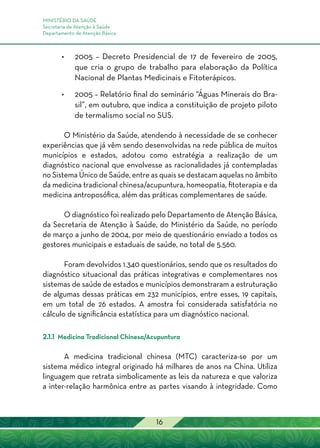 MINISTÉRIO DA SAÚDE
Secretaria de Atenção à Saúde
Departamento de Atenção Básica
16
•	 2005 – Decreto Presidencial de 17 de fevereiro de 2005,
que cria o grupo de trabalho para elaboração da Política
Nacional de Plantas Medicinais e Fitoterápicos.
•	 2005 – Relatório final do seminário “Águas Minerais do Bra-
sil”, em outubro, que indica a constituição de projeto piloto
de termalismo social no SUS.
O Ministério da Saúde, atendendo à necessidade de se conhecer
experiências que já vêm sendo desenvolvidas na rede pública de muitos
municípios e estados, adotou como estratégia a realização de um
diagnóstico nacional que envolvesse as racionalidades já contempladas
no Sistema Único de Saúde, entre as quais se destacam aquelas no âmbito
da medicina tradicional chinesa/acupuntura, homeopatia, fitoterapia e da
medicina antroposófica, além das práticas complementares de saúde.
O diagnóstico foi realizado pelo Departamento de Atenção Básica,
da Secretaria de Atenção à Saúde, do Ministério da Saúde, no período
de março a junho de 2004, por meio de questionário enviado a todos os
gestores municipais e estaduais de saúde, no total de 5.560.
Foram devolvidos 1.340 questionários, sendo que os resultados do
diagnóstico situacional das práticas integrativas e complementares nos
sistemas de saúde de estados e municípios demonstraram a estruturação
de algumas dessas práticas em 232 municípios, entre esses, 19 capitais,
em um total de 26 estados. A amostra foi considerada satisfatória no
cálculo de significância estatística para um diagnóstico nacional.
2.1.1 Medicina Tradicional Chinesa/Acupuntura
A medicina tradicional chinesa (MTC) caracteriza-se por um
sistema médico integral originado há milhares de anos na China. Utiliza
linguagem que retrata simbolicamente as leis da natureza e que valoriza
a inter-relação harmônica entre as partes visando à integridade. Como
 