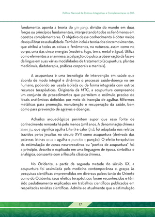 Política Nacional de Práticas Integrativas e Complementares no SUS
17
fundamento, aponta a teoria do yin-yang, divisão do mundo em duas
forças ou princípios fundamentais, interpretando todos os fenômenos em
opostos complementares. O objetivo desse conhecimento é obter meios
deequilibraressadualidade.Tambémincluiateoriadoscincomovimentos,
que atribui a todas as coisas e fenômenos, na natureza, assim como no
corpo, uma das cinco energias (madeira, fogo, terra, metal e água). Utiliza
como elementos a anamnese, a palpação do pulso, a observação da face e
da língua em suas várias modalidades de tratamento (acupuntura, plantas
medicinais, dietoterapia, práticas corporais e mentais).
A acupuntura é uma tecnologia de intervenção em saúde que
aborda de modo integral e dinâmico o processo saúde-doença no ser
humano, podendo ser usada isolada ou de forma integrada com outros
recursos terapêuticos. Originária da MTC, a acupuntura compreende
um conjunto de procedimentos que permitem o estímulo preciso de
locais anatômicos definidos por meio da inserção de agulhas filiformes
metálicas para promoção, manutenção e recuperação da saúde, bem
como para prevenção de agravos e doenças.
Achados arqueológicos permitem supor que essa fonte de
conhecimento remonta há pelo menos 3 mil anos. A denominação chinesa
zhen jiu, que significa agulha (zhen) e calor (jiu), foi adaptada nos relatos
trazidos pelos jesuítas no século XVII como acupuntura (derivada das
palavras latinas acus – agulha e punctio – punção). O efeito terapêutico
da estimulação de zonas neurorreativas ou “pontos de acupuntura” foi,
a princípio, descrito e explicado em uma linguagem de época, simbólica e
analógica, consoante com a filosofia clássica chinesa.
No Ocidente, a partir da segunda metade do século XX, a
acupuntura foi assimilada pela medicina contemporânea e, graças às
pesquisas científicas empreendidas em diversos países tanto do Oriente
como do Ocidente, seus efeitos terapêuticos foram reconhecidos e têm
sido paulatinamente explicados em trabalhos científicos publicados em
respeitadas revistas científicas. Admite-se atualmente que a estimulação
 