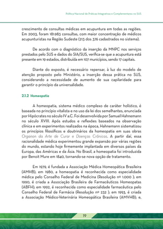 Política Nacional de Práticas Integrativas e Complementares no SUS
19
crescimento de consultas médicas em acupuntura em todas as regiões.
Em 2003, foram 181.983 consultas, com maior concentração de médicos
acupunturistas na Região Sudeste (213 dos 376 cadastrados no sistema).
De acordo com o diagnóstico da inserção da MNPC nos serviços
prestados pelo SUS e dados do SIA/SUS, verifica-se que a acupuntura está
presente em 19 estados, distribuída em 107 municípios, sendo 17 capitais.
Diante do exposto, é necessário repensar, à luz do modelo de
atenção proposto pelo Ministério, a inserção dessa prática no SUS,
considerando a necessidade de aumento de sua capilaridade para
garantir o princípio da universalidade.
2.1.2 Homeopatia
A homeopatia, sistema médico complexo de caráter holístico, é
baseada no princípio vitalista e no uso da lei dos semelhantes, enunciada
porHipócratesnoséculoIVa.C.FoidesenvolvidaporSamuelHahnemann
no século XVIII. Após estudos e reflexões baseados na observação
clínica e em experimentos realizados na época, Hahnemann sistematizou
os princípios filosóficos e doutrinários da homeopatia em suas obras
Organon da Arte de Curar e Doenças Crônicas. A partir daí, essa
racionalidade médica experimentou grande expansão por várias regiões
do mundo, estando hoje firmemente implantada em diversos países da
Europa, das Américas e da Ásia. No Brasil, a homeopatia foi introduzida
por Benoit Mure em 1840, tornando-se nova opção de tratamento.
Em 1979, é fundada a Associação Médica Homeopática Brasileira
(AMHB); em 1980, a homeopatia é reconhecida como especialidade
médica pelo Conselho Federal de Medicina (Resolução nº 1.000 ); em
1990, é criada a Associação Brasileira de Farmacêuticos Homeopatas
(ABFH); em 1992, é reconhecida como especialidade farmacêutica pelo
Conselho Federal de Farmácia (Resolução nº 232 ); em 1993, é criada
a Associação Médico-Veterinária Homeopática Brasileira (AMVHB); e,
 