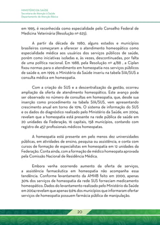 MINISTÉRIO DA SAÚDE
Secretaria de Atenção à Saúde
Departamento de Atenção Básica
20
em 1995, é reconhecida como especialidade pelo Conselho Federal de
Medicina Veterinária (Resolução nº 625).
A partir da década de 1980, alguns estados e municípios
brasileiros começaram a oferecer o atendimento homeopático como
especialidade médica aos usuários dos serviços públicos de saúde,
porém como iniciativas isoladas e, às vezes, descontinuadas, por falta
de uma política nacional. Em 1988, pela Resolução nº 4/88 , a Ciplan
fixou normas para o atendimento em homeopatia nos serviços públicos
de saúde e, em 1999, o Ministério da Saúde inseriu na tabela SIA/SUS a
consulta médica em homeopatia.
Com a criação do SUS e a descentralização da gestão, ocorreu
ampliação da oferta de atendimento homeopático. Este avanço pode
ser observado no número de consultas em homeopatia, que, desde sua
inserção como procedimento na tabela SIA/SUS, vem apresentando
crescimento anual em torno de 10%. O sistema de informação do SUS
e os dados do diagnóstico realizado pelo Ministério da Saúde, em 2004,
revelam que a homeopatia está presente na rede pública de saúde em
20 unidades da Federação, 16 capitais, 158 municípios, contando com
registro de 457 profissionais médicos homeopatas.
A homeopatia está presente em pelo menos dez universidades
públicas, em atividades de ensino, pesquisa ou assistência, e conta com
cursos de formação de especialistas em homeopatia em 12 unidades da
Federação. Conta ainda, com a formação de médico homeopata aprovada
pela Comissão Nacional de Residência Médica.
Embora venha ocorrendo aumento da oferta de serviços,
a assistência farmacêutica em homeopatia não acompanha essa
tendência. Conforme levantamento da AMHB feito em 2000, apenas
30% dos serviços de homeopatia da rede SUS forneciam medicamento
homeopático. Dados do levantamento realizado pelo Ministério da Saúde
em 2004 revelam que apenas 9,6% dos municípios que informaram ofertar
serviços de homeopatia possuem farmácia pública de manipulação.
 