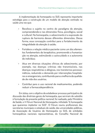 Política Nacional de Práticas Integrativas e Complementares no SUS
21
A implementação da homeopatia no SUS representa importante
estratégia para a construção de um modelo de atenção centrado na
saúde uma vez que:
•	Recoloca o sujeito no centro do paradigma da atenção,
compreendendo-o nas dimensões física, psicológica, social
e cultural. Na homeopatia, o adoecimento é a expressão da
ruptura da harmonia dessas diferentes dimensões. Dessa
forma, essa concepção contribui para o fortalecimento da
integralidade da atenção à saúde;
•	 Fortalece a relação médico-paciente como um dos elemen-
tos fundamentais da terapêutica, promovendo a humaniza-
ção na atenção, estimulando o autocuidado e a autonomia
do indivíduo;
•	Atua em diversas situações clínicas do adoecimento, por
exemplo, nas doenças crônicas não transmissíveis, nas
doenças respiratórias e alérgicas, nos transtornos psicosso-
máticos, reduzindo a demanda por intervenções hospitala-
res e emergenciais, contribuindo para a melhoria da qualida-
de de vida dos usuários;
•	 Contribui para o uso racional de medicamentos, podendo
reduzir a farmacodependência.
Em 2004, com o objetivo de estabelecer processo participativo de
discussão das diretrizes gerais da homeopatia, que serviram de subsídio
à formulação da presente política nacional, foi realizado, pelo Ministério
da Saúde, o 1º Fórum Nacional de Homeopatia, intitulado “A homeopatia
que queremos implantar no SUS”. O Fórum reuniu profissionais das
secretarias municipais e estaduais de saúde, das universidades públicas,
da Associação de Usuários de Homeopatia no SUS, de entidades
homeopáticas nacionais representativas, do Conselho Nacional de
 