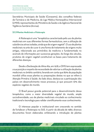 MINISTÉRIO DA SAÚDE
Secretaria de Atenção à Saúde
Departamento de Atenção Básica
22
Secretários Municipais de Saúde (Conasems), dos conselhos federais
de Farmácia e de Medicina, da Liga Médica Homeopática Internacional
(LMHI); representantes do Ministério da Saúde e da Agência Nacional de
Vigilância Sanitária (Anvisa).
2.1.3 Plantas Medicinais e Fitoterapia
A fitoterapia é uma “terapêutica caracterizada pelo uso de plantas
medicinais em suas diferentes formas farmacêuticas, sem a utilização de
substânciasativasisoladas,aindaquedeorigemvegetal”.Ousodeplantas
medicinais na arte de curar é uma forma de tratamento de origens muito
antigas, relacionada aos primórdios da medicina e fundamentada no
acúmulo de informações por sucessivas gerações. Ao longo dos séculos,
produtos de origem vegetal constituíram as bases para tratamento de
diferentes doenças.
Desde a Declaração de Alma-Ata, em 1978, a OMS tem expressado
asuaposiçãoarespeitodanecessidadedevalorizarautilizaçãodeplantas
medicinais no âmbito sanitário, levando em conta que 80% da população
mundial utiliza essas plantas ou preparações destas no que se refere à
Atenção Primária à Saúde. Ao lado disso, destaca-se a participação dos
países em desenvolvimento nesse processo, já que possuem 67% das
espécies vegetais do mundo.
O Brasil possui grande potencial para o desenvolvimento dessa
terapêutica, como a maior diversidade vegetal do mundo, ampla
sociodiversidade, uso de plantas medicinais vinculado ao conhecimento
tradicional e tecnologia para validar cientificamente esse conhecimento.
O interesse popular e institucional vem crescendo no sentido
de fortalecer a fitoterapia no SUS. A partir da década de 1980, diversos
documentos foram elaborados enfatizando a introdução de plantas
 
