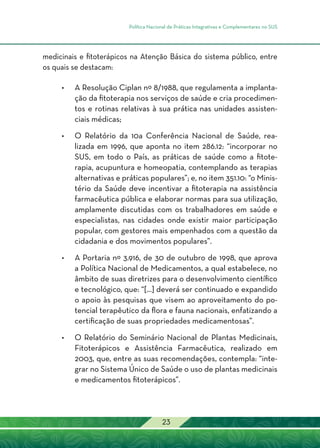 Política Nacional de Práticas Integrativas e Complementares no SUS
23
medicinais e fitoterápicos na Atenção Básica do sistema público, entre
os quais se destacam:
•	A Resolução Ciplan nº 8/1988, que regulamenta a implanta-
ção da fitoterapia nos serviços de saúde e cria procedimen-
tos e rotinas relativas à sua prática nas unidades assisten-
ciais médicas;
•	O Relatório da 10a Conferência Nacional de Saúde, rea-
lizada em 1996, que aponta no item 286.12: “incorporar no
SUS, em todo o País, as práticas de saúde como a fitote-
rapia, acupuntura e homeopatia, contemplando as terapias
alternativas e práticas populares”; e, no item 351.10: “o Minis-
tério da Saúde deve incentivar a fitoterapia na assistência
farmacêutica pública e elaborar normas para sua utilização,
amplamente discutidas com os trabalhadores em saúde e
especialistas, nas cidades onde existir maior participação
popular, com gestores mais empenhados com a questão da
cidadania e dos movimentos populares”.
•	A Portaria nº 3.916, de 30 de outubro de 1998, que aprova
a Política Nacional de Medicamentos, a qual estabelece, no
âmbito de suas diretrizes para o desenvolvimento científico
e tecnológico, que: “[...] deverá ser continuado e expandido
o apoio às pesquisas que visem ao aproveitamento do po-
tencial terapêutico da flora e fauna nacionais, enfatizando a
certificação de suas propriedades medicamentosas”.
•	O Relatório do Seminário Nacional de Plantas Medicinais,
Fitoterápicos e Assistência Farmacêutica, realizado em
2003, que, entre as suas recomendações, contempla: “inte-
grar no Sistema Único de Saúde o uso de plantas medicinais
e medicamentos fitoterápicos”.
 