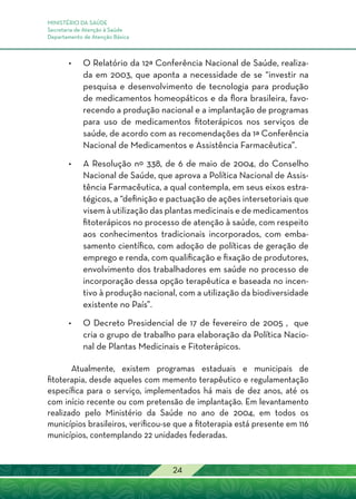 MINISTÉRIO DA SAÚDE
Secretaria de Atenção à Saúde
Departamento de Atenção Básica
24
•	O Relatório da 12ª Conferência Nacional de Saúde, realiza-
da em 2003, que aponta a necessidade de se “investir na
pesquisa e desenvolvimento de tecnologia para produção
de medicamentos homeopáticos e da flora brasileira, favo-
recendo a produção nacional e a implantação de programas
para uso de medicamentos fitoterápicos nos serviços de
saúde, de acordo com as recomendações da 1ª Conferência
Nacional de Medicamentos e Assistência Farmacêutica”.
•	A Resolução nº 338, de 6 de maio de 2004, do Conselho
Nacional de Saúde, que aprova a Política Nacional de Assis-
tência Farmacêutica, a qual contempla, em seus eixos estra-
tégicos, a “definição e pactuação de ações intersetoriais que
visem à utilização das plantas medicinais e de medicamentos
fitoterápicos no processo de atenção à saúde, com respeito
aos conhecimentos tradicionais incorporados, com emba-
samento científico, com adoção de políticas de geração de
emprego e renda, com qualificação e fixação de produtores,
envolvimento dos trabalhadores em saúde no processo de
incorporação dessa opção terapêutica e baseada no incen-
tivo à produção nacional, com a utilização da biodiversidade
existente no País”.
•	O Decreto Presidencial de 17 de fevereiro de 2005 , que
cria o grupo de trabalho para elaboração da Política Nacio-
nal de Plantas Medicinais e Fitoterápicos.
Atualmente, existem programas estaduais e municipais de
fitoterapia, desde aqueles com memento terapêutico e regulamentação
específica para o serviço, implementados há mais de dez anos, até os
com início recente ou com pretensão de implantação. Em levantamento
realizado pelo Ministério da Saúde no ano de 2004, em todos os
municípios brasileiros, verificou-se que a fitoterapia está presente em 116
municípios, contemplando 22 unidades federadas.
 