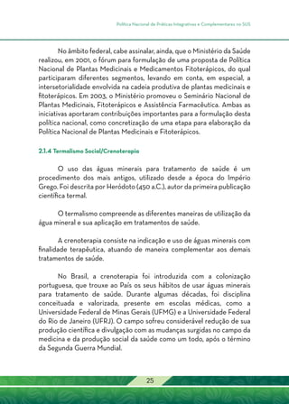 Política Nacional de Práticas Integrativas e Complementares no SUS
25
No âmbito federal, cabe assinalar, ainda, que o Ministério da Saúde
realizou, em 2001, o fórum para formulação de uma proposta de Política
Nacional de Plantas Medicinais e Medicamentos Fitoterápicos, do qual
participaram diferentes segmentos, levando em conta, em especial, a
intersetorialidade envolvida na cadeia produtiva de plantas medicinais e
fitoterápicos. Em 2003, o Ministério promoveu o Seminário Nacional de
Plantas Medicinais, Fitoterápicos e Assistência Farmacêutica. Ambas as
iniciativas aportaram contribuições importantes para a formulação desta
política nacional, como concretização de uma etapa para elaboração da
Política Nacional de Plantas Medicinais e Fitoterápicos.
2.1.4 Termalismo Social/Crenoterapia
O uso das águas minerais para tratamento de saúde é um
procedimento dos mais antigos, utilizado desde a época do Império
Grego. Foi descrita por Heródoto (450 a.C.), autor da primeira publicação
científica termal.
O termalismo compreende as diferentes maneiras de utilização da
água mineral e sua aplicação em tratamentos de saúde.
A crenoterapia consiste na indicação e uso de águas minerais com
finalidade terapêutica, atuando de maneira complementar aos demais
tratamentos de saúde.
No Brasil, a crenoterapia foi introduzida com a colonização
portuguesa, que trouxe ao País os seus hábitos de usar águas minerais
para tratamento de saúde. Durante algumas décadas, foi disciplina
conceituada e valorizada, presente em escolas médicas, como a
Universidade Federal de Minas Gerais (UFMG) e a Universidade Federal
do Rio de Janeiro (UFRJ). O campo sofreu considerável redução de sua
produção científica e divulgação com as mudanças surgidas no campo da
medicina e da produção social da saúde como um todo, após o término
da Segunda Guerra Mundial.
 