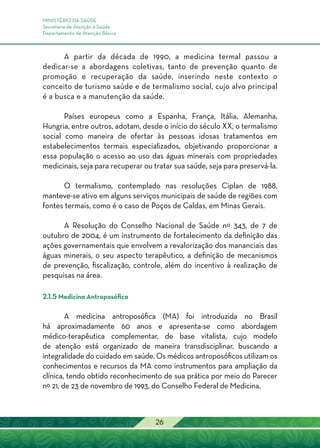 MINISTÉRIO DA SAÚDE
Secretaria de Atenção à Saúde
Departamento de Atenção Básica
26
A partir da década de 1990, a medicina termal passou a
dedicar-se a abordagens coletivas, tanto de prevenção quanto de
promoção e recuperação da saúde, inserindo neste contexto o
conceito de turismo saúde e de termalismo social, cujo alvo principal
é a busca e a manutenção da saúde.
Países europeus como a Espanha, França, Itália, Alemanha,
Hungria, entre outros, adotam, desde o início do século XX, o termalismo
social como maneira de ofertar às pessoas idosas tratamentos em
estabelecimentos termais especializados, objetivando proporcionar a
essa população o acesso ao uso das águas minerais com propriedades
medicinais, seja para recuperar ou tratar sua saúde, seja para preservá-la.
O termalismo, contemplado nas resoluções Ciplan de 1988,
manteve-se ativo em alguns serviços municipais de saúde de regiões com
fontes termais, como é o caso de Poços de Caldas, em Minas Gerais.
A Resolução do Conselho Nacional de Saúde nº 343, de 7 de
outubro de 2004, é um instrumento de fortalecimento da definição das
ações governamentais que envolvem a revalorização dos mananciais das
águas minerais, o seu aspecto terapêutico, a definição de mecanismos
de prevenção, fiscalização, controle, além do incentivo à realização de
pesquisas na área.
2.1.5 Medicina Antroposófica
A medicina antroposófica (MA) foi introduzida no Brasil
há aproximadamente 60 anos e apresenta-se como abordagem
médico-terapêutica complementar, de base vitalista, cujo modelo
de atenção está organizado de maneira transdisciplinar, buscando a
integralidade do cuidado em saúde. Os médicos antroposóficos utilizam os
conhecimentos e recursos da MA como instrumentos para ampliação da
clínica, tendo obtido reconhecimento de sua prática por meio do Parecer
nº 21, de 23 de novembro de 1993, do Conselho Federal de Medicina.
 