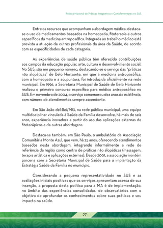 Política Nacional de Práticas Integrativas e Complementares no SUS
27
Entre os recursos que acompanham a abordagem médica, destaca-
se o uso de medicamentos baseados na homeopatia, fitoterapia e outros
específicos da medicina antroposófica. Integrada ao trabalho médico está
prevista a atuação de outros profissionais da área da Saúde, de acordo
com as especificidades de cada categoria.
As experiências de saúde pública têm oferecido contribuições
aos campos da educação popular, arte, cultura e desenvolvimento social.
No SUS, são em pequeno número, destacando-se o serviço das “práticas
não alopáticas” de Belo Horizonte, em que a medicina antroposófica,
com a homeopatia e a acupuntura, foi introduzida oficialmente na rede
municipal. Em 1996, a Secretaria Municipal de Saúde de Belo Horizonte
realizou o primeiro concurso específico para médico antroposófico no
SUS.Emnovembrode2004,oserviçocomemoroudezanosdeexistência,
com número de atendimentos sempre ascendente.
Em São João del-Rei/MG, na rede pública municipal, uma equipe
multidisciplinar vinculada à Saúde da Família desenvolve, há mais de seis
anos, experiência inovadora a partir do uso das aplicações externas de
fitoterápicos e de outras abordagens.
Destaca-se também, em São Paulo, o ambulatório da Associação
Comunitária Monte Azul, que vem, há 25 anos, oferecendo atendimentos
baseados nesta abordagem, integrando informalmente a rede de
referência da região como centro de práticas não alopáticas (massagem,
terapia artística e aplicações externas). Desde 2001, a associação mantém
parceria com a Secretaria Municipal de Saúde para a implantação da
Estratégia Saúde da Família no município.
Considerando a pequena representatividade no SUS e as
avaliações iniciais positivas que os serviços apresentam acerca de sua
inserção, a proposta desta política para a MA é de implementação,
no âmbito das experiências consolidadas, de observatórios com o
objetivo de aprofundar os conhecimentos sobre suas práticas e seu
impacto na saúde.
 