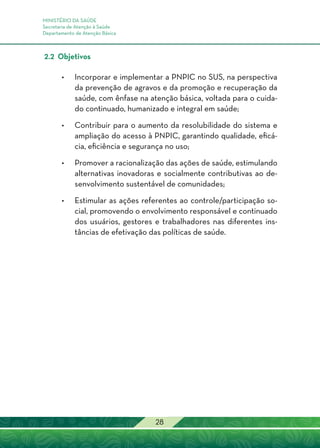 MINISTÉRIO DA SAÚDE
Secretaria de Atenção à Saúde
Departamento de Atenção Básica
28
2.2 Objetivos
•	Incorporar e implementar a PNPIC no SUS, na perspectiva
da prevenção de agravos e da promoção e recuperação da
saúde, com ênfase na atenção básica, voltada para o cuida-
do continuado, humanizado e integral em saúde;
•	 Contribuir para o aumento da resolubilidade do sistema e
ampliação do acesso à PNPIC, garantindo qualidade, eficá-
cia, eficiência e segurança no uso;
•	 Promover a racionalização das ações de saúde, estimulando
alternativas inovadoras e socialmente contributivas ao de-
senvolvimento sustentável de comunidades;
•	Estimular as ações referentes ao controle/participação so-
cial, promovendo o envolvimento responsável e continuado
dos usuários, gestores e trabalhadores nas diferentes ins-
tâncias de efetivação das políticas de saúde.
 