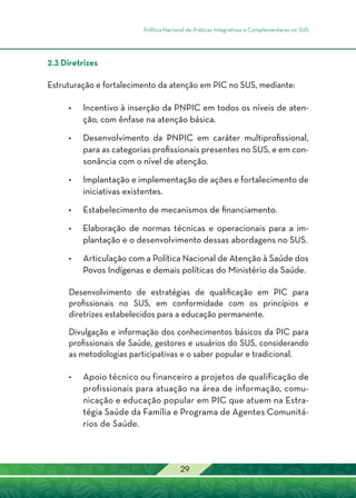 Política Nacional de Práticas Integrativas e Complementares no SUS
29
2.3 Diretrizes
Estruturação e fortalecimento da atenção em PIC no SUS, mediante:
•	Incentivo à inserção da PNPIC em todos os níveis de aten-
ção, com ênfase na atenção básica.
•	Desenvolvimento da PNPIC em caráter multiprofissional,
para as categorias profissionais presentes no SUS, e em con-
sonância com o nível de atenção.
•	Implantação e implementação de ações e fortalecimento de
iniciativas existentes.
•	Estabelecimento de mecanismos de financiamento.
	
•	Elaboração de normas técnicas e operacionais para a im-
plantação e o desenvolvimento dessas abordagens no SUS.
•	Articulação com a Política Nacional de Atenção à Saúde dos
Povos Indígenas e demais políticas do Ministério da Saúde.
Desenvolvimento de estratégias de qualificação em PIC para
profissionais no SUS, em conformidade com os princípios e
diretrizes estabelecidos para a educação permanente.
Divulgação e informação dos conhecimentos básicos da PIC para
profissionais de Saúde, gestores e usuários do SUS, considerando
as metodologias participativas e o saber popular e tradicional.
•	Apoio técnico ou financeiro a projetos de qualificação de
profissionais para atuação na área de informação, comu-
nicação e educação popular em PIC que atuem na Estra-
tégia Saúde da Família e Programa de Agentes Comunitá-
rios de Saúde.
 