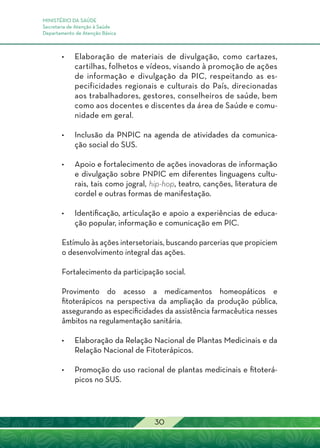 MINISTÉRIO DA SAÚDE
Secretaria de Atenção à Saúde
Departamento de Atenção Básica
30
•	 Elaboração de materiais de divulgação, como cartazes,
cartilhas, folhetos e vídeos, visando à promoção de ações
de informação e divulgação da PIC, respeitando as es-
pecificidades regionais e culturais do País, direcionadas
aos trabalhadores, gestores, conselheiros de saúde, bem
como aos docentes e discentes da área de Saúde e comu-
nidade em geral.
•	Inclusão da PNPIC na agenda de atividades da comunica-
ção social do SUS.
•	Apoio e fortalecimento de ações inovadoras de informação
e divulgação sobre PNPIC em diferentes linguagens cultu-
rais, tais como jogral, hip-hop, teatro, canções, literatura de
cordel e outras formas de manifestação.
•	Identificação, articulação e apoio a experiências de educa-
ção popular, informação e comunicação em PIC.
Estímulo às ações intersetoriais, buscando parcerias que propiciem
o desenvolvimento integral das ações.
Fortalecimento da participação social.
Provimento do acesso a medicamentos homeopáticos e
fitoterápicos na perspectiva da ampliação da produção pública,
assegurando as especificidades da assistência farmacêutica nesses
âmbitos na regulamentação sanitária.
•	Elaboração da Relação Nacional de Plantas Medicinais e da
Relação Nacional de Fitoterápicos.
•	 Promoção do uso racional de plantas medicinais e fitoterá-
picos no SUS.
 