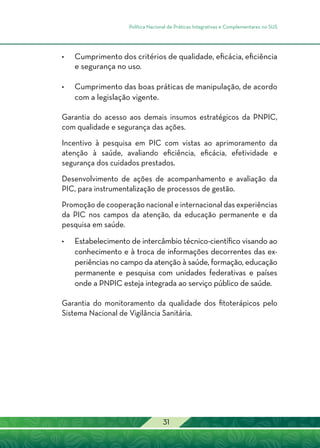 Política Nacional de Práticas Integrativas e Complementares no SUS
31
•	 Cumprimento dos critérios de qualidade, eficácia, eficiência
e segurança no uso.
•	 Cumprimento das boas práticas de manipulação, de acordo
com a legislação vigente.
Garantia do acesso aos demais insumos estratégicos da PNPIC,
com qualidade e segurança das ações.
Incentivo à pesquisa em PIC com vistas ao aprimoramento da
atenção à saúde, avaliando eficiência, eficácia, efetividade e
segurança dos cuidados prestados.
Desenvolvimento de ações de acompanhamento e avaliação da
PIC, para instrumentalização de processos de gestão.
Promoção de cooperação nacional e internacional das experiências
da PIC nos campos da atenção, da educação permanente e da
pesquisa em saúde.
•	Estabelecimento de intercâmbio técnico-científico visando ao
conhecimento e à troca de informações decorrentes das ex-
periências no campo da atenção à saúde, formação, educação
permanente e pesquisa com unidades federativas e países
onde a PNPIC esteja integrada ao serviço público de saúde.
Garantia do monitoramento da qualidade dos fitoterápicos pelo
Sistema Nacional de Vigilância Sanitária.
 