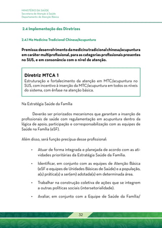 MINISTÉRIO DA SAÚDE
Secretaria de Atenção à Saúde
Departamento de Atenção Básica
32
2.4 Implementação das Diretrizes
2.4.1 Na Medicina Tradicional Chinesa/Acupuntura
Premissa:desenvolvimentodamedicinatradicionalchinesa/acupuntura
em caráter multiprofissional, para as categorias profissionais presentes
no SUS, e em consonância com o nível de atenção.
Diretriz MTCA 1
Estruturação e fortalecimento da atenção em MTC/acupuntura no
SUS, com incentivo à inserção da MTC/acupuntura em todos os níveis
do sistema, com ênfase na atenção básica.
Na Estratégia Saúde da Família
Deverão ser priorizados mecanismos que garantam a inserção de
profissionais de saúde com regulamentação em acupuntura dentro da
lógica de apoio, participação e corresponsabilização com as equipes de
Saúde na Família (eSF).
Além disso, será função precípua desse profissional:
•	Atuar de forma integrada e planejada de acordo com as ati-
vidades prioritárias da Estratégia Saúde da Família.
•	Identificar, em conjunto com as equipes de Atenção Básica
(eSF e equipes de Unidades Básicas de Saúde) e a população,
a(s) prática(s) a ser(em) adotada(s) em determinada área.
•	Trabalhar na construção coletiva de ações que se integrem
a outras políticas sociais (intersetorialidade).
•	Avaliar, em conjunto com a Equipe de Saúde da Família/
 