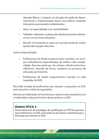 Política Nacional de Práticas Integrativas e Complementares no SUS
33
Atenção Básica, o impacto na situação de saúde do desen-
volvimento e implementação dessa nova prática, mediante
indicadores previamente estabelecidos.
•	Atuar na especialidade com resolubilidade.
•	Trabalhar utilizando o sistema de referência/contrarreferên-
cia em um processo educativo.
•	Discutir clinicamente os casos em reuniões tanto do núcleo
quanto das equipes adscritas.
Centros Especializados
•	 Profissionais de Saúde acupunturistas inseridos nos servi-
ços ambulatoriais especializados de média e alta comple-
xidade. Deverão participar do sistema referência/contrar-
referência, atuando de forma resolutiva no processo de
educação permanente.
•	 Profissionais de Saúde acupunturistas inseridos na rede
hospitalar do SUS.
Para toda inserção de profissionais que exerçam a acupuntura no SUS,
será necessário o título de especialista.
Deverão ser elaboradas normas técnicas e operacionais compatíveis com
a implantação e desenvolvimento dessas práticas no SUS.
Diretriz MTCA 2
Desenvolvimento de estratégias de qualificação em MTC/acupuntura
para profissionais no SUS, consoante aos princípios e diretrizes para a
educação permanente no SUS.
 