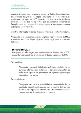 MINISTÉRIO DA SAÚDE
Secretaria de Atenção à Saúde
Departamento de Atenção Básica
34
Incentivo à capacitação para que a equipe de Saúde desenvolva ações
de prevenção de agravos, promoção e educação em saúde – individuais
e coletivas – na lógica da MTC, uma vez que essa capacitação deverá
envolver conceitos básicos da MTC e práticas corporais e meditativas.
Exemplo: tuí-na, tai chi chuan, lian gong, chi gong, e outros que compõem
a atenção à saúde na MTC.
Incentivo à formação de banco de dados relativos a escolas formadoras.
Articulação com outras áreas visando ampliar a inserção formal da MTC/
acupuntura nos cursos de graduação e pós-graduação para as profissões
da Saúde.
Diretriz MTCA 3
Divulgação e informação dos conhecimentos básicos da MTC/
acupuntura para usuários, profissionais de Saúde e gestores do SUS.
Para usuários
•	Divulgação das possibilidades terapêuticas; medidas de se-
gurança; alternativas a tratamentos convencionais; além de
ênfase no aspecto de prevenção de agravos e promoção
das práticas corporais.
Para profissionais
•	Divulgação dos usos e possibilidades, necessidade de ca-
pacitação específica, de acordo com o modelo de inserção;
medidas de segurança; alternativas a tratamentos conven-
cionais; e papel do profissional no sistema.
 