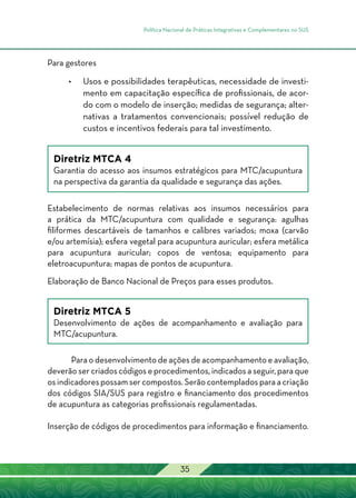 Política Nacional de Práticas Integrativas e Complementares no SUS
35
Para gestores
•	 Usos e possibilidades terapêuticas, necessidade de investi-
mento em capacitação específica de profissionais, de acor-
do com o modelo de inserção; medidas de segurança; alter-
nativas a tratamentos convencionais; possível redução de
custos e incentivos federais para tal investimento.
Diretriz MTCA 4
Garantia do acesso aos insumos estratégicos para MTC/acupuntura
na perspectiva da garantia da qualidade e segurança das ações.
Estabelecimento de normas relativas aos insumos necessários para
a prática da MTC/acupuntura com qualidade e segurança: agulhas
filiformes descartáveis de tamanhos e calibres variados; moxa (carvão
e/ou artemísia); esfera vegetal para acupuntura auricular; esfera metálica
para acupuntura auricular; copos de ventosa; equipamento para
eletroacupuntura; mapas de pontos de acupuntura.
Elaboração de Banco Nacional de Preços para esses produtos.
Diretriz MTCA 5
Desenvolvimento de ações de acompanhamento e avaliação para
MTC/acupuntura.
Para o desenvolvimento de ações de acompanhamento e avaliação,
deverão ser criados códigos e procedimentos, indicados a seguir, para que
os indicadores possam ser compostos. Serão contemplados para a criação
dos códigos SIA/SUS para registro e financiamento dos procedimentos
de acupuntura as categorias profissionais regulamentadas.
Inserção de códigos de procedimentos para informação e financiamento.
 