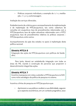 Política Nacional de Práticas Integrativas e Complementares no SUS
37
•	 Práticas corporais individuais, a exemplo do tuí-na, medita-
ção, chi gong; automassagem.
Avaliação dos serviços oferecidos.
Estabelecimento de critérios para o acompanhamento da implementação
e da implantação da MTC/acupuntura, tais como: cobertura de
consultas em acupuntura; taxa de procedimentos relacionados com a
MTC/acupuntura; taxa de ações educativas relacionadas com a MTC/
acupuntura; taxa de procedimentos relativos às práticas corporais –
MTC/acupuntura, entre outros.
Acompanhamento da ação dos estados no apoio à implantação desta
política nacional.
Diretriz MTCA 6
Integração das ações da MTC/acupuntura com políticas de Saúde
afins.
Para tanto, deverá ser estabelecida integração com todas as
áreas do MS, visando à construção de parcerias que propiciem o
desenvolvimento integral das ações.
Diretriz MTCA 7
Incentivo à pesquisa com vistas a subsidiar a MTC/acupuntura no SUS
como nicho estratégico da política de pesquisa no sistema.
	
Incentivo a linhas de pesquisa em MTC/acupuntura que:
•	Aprimorem a sua prática e avaliem a sua efetividade, seguran-
ça e aspectos econômicos, em um contexto pragmático, asso-
 