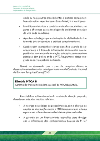 MINISTÉRIO DA SAÚDE
Secretaria de Atenção à Saúde
Departamento de Atenção Básica
38
ciado ou não a outros procedimentos e práticas complemen-
tares de saúde; experiências exitosas (serviços e municípios).
•	Identifiquem técnicas e condutas mais eficazes, efetivas, se-
guras e eficientes para a resolução de problemas de saúde
de uma dada população.
•	Apontem estratégias para otimização da efetividade do tra-
tamento pela acupuntura e práticas complementares.
•	Estabeleçam intercâmbio técnico-científico visando ao co-
nhecimento e à troca de informações decorrentes das ex-
periências no campo da formação, educação permanente e
pesquisa com países onde a MTC/acupuntura esteja inte-
grada ao serviço público de Saúde.
Deverá ser observado, para o caso de pesquisas clínicas, o
desenvolvimento de estudos que sigam as normas da Comissão Nacional
de Ética em Pesquisa (Conep)/CNS.
Diretriz MTCA 8
Garantia de financiamento para as ações da MTC/acupuntura.
Para viabilizar o financiamento do modelo de atenção proposto,
deverão ser adotadas medidas relativas:
•	 À inserção dos códigos de procedimentos, com o objetivo de
ampliar as informações sobre a MTC/acupuntura no sistema
e promover o financiamento das intervenções realizadas.
•	 À garantia de um financiamento específico para divulga-
ção e informação dos conhecimentos básicos da MTC/
 