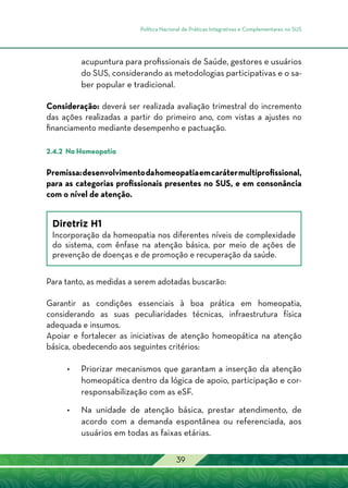 Política Nacional de Práticas Integrativas e Complementares no SUS
39
acupuntura para profissionais de Saúde, gestores e usuários
do SUS, considerando as metodologias participativas e o sa-
ber popular e tradicional.
Consideração: deverá ser realizada avaliação trimestral do incremento
das ações realizadas a partir do primeiro ano, com vistas a ajustes no
financiamento mediante desempenho e pactuação.
2.4.2 Na Homeopatia
Premissa:desenvolvimentodahomeopatiaemcarátermultiprofissional,
para as categorias profissionais presentes no SUS, e em consonância
com o nível de atenção.
Diretriz H1
Incorporação da homeopatia nos diferentes níveis de complexidade
do sistema, com ênfase na atenção básica, por meio de ações de
prevenção de doenças e de promoção e recuperação da saúde.
Para tanto, as medidas a serem adotadas buscarão:
Garantir as condições essenciais à boa prática em homeopatia,
considerando as suas peculiaridades técnicas, infraestrutura física
adequada e insumos.
Apoiar e fortalecer as iniciativas de atenção homeopática na atenção
básica, obedecendo aos seguintes critérios:
•	 Priorizar mecanismos que garantam a inserção da atenção
homeopática dentro da lógica de apoio, participação e cor-
responsabilização com as eSF.
•	Na unidade de atenção básica, prestar atendimento, de
acordo com a demanda espontânea ou referenciada, aos
usuários em todas as faixas etárias.
 