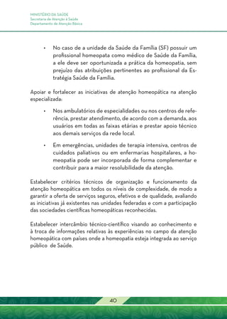 MINISTÉRIO DA SAÚDE
Secretaria de Atenção à Saúde
Departamento de Atenção Básica
40
•	No caso de a unidade da Saúde da Família (SF) possuir um
profissional homeopata como médico de Saúde da Família,
a ele deve ser oportunizada a prática da homeopatia, sem
prejuízo das atribuições pertinentes ao profissional da Es-
tratégia Saúde da Família.
Apoiar e fortalecer as iniciativas de atenção homeopática na atenção
especializada:
•	Nos ambulatórios de especialidades ou nos centros de refe-
rência, prestar atendimento, de acordo com a demanda, aos
usuários em todas as faixas etárias e prestar apoio técnico
aos demais serviços da rede local.
•	Em emergências, unidades de terapia intensiva, centros de
cuidados paliativos ou em enfermarias hospitalares, a ho-
meopatia pode ser incorporada de forma complementar e
contribuir para a maior resolubilidade da atenção.
Estabelecer critérios técnicos de organização e funcionamento da
atenção homeopática em todos os níveis de complexidade, de modo a
garantir a oferta de serviços seguros, efetivos e de qualidade, avaliando
as iniciativas já existentes nas unidades federadas e com a participação
das sociedades científicas homeopáticas reconhecidas.
Estabelecer intercâmbio técnico-científico visando ao conhecimento e
à troca de informações relativas às experiências no campo da atenção
homeopática com países onde a homeopatia esteja integrada ao serviço
público de Saúde.
 