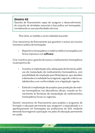 Política Nacional de Práticas Integrativas e Complementares no SUS
41
Diretriz H2
Garantia de financiamento capaz de assegurar o desenvolvimento
do conjunto de atividades essenciais à boa prática em homeopatia,
considerando as suas peculiaridades técnicas.
Para tanto, as medidas a serem adotadas buscarão:
Criar mecanismos de financiamento que garantam o acesso aos insumos
inerentes à prática da homeopatia:
•	Repertório homeopático e matéria médica homeopática em
forma impressa e em software.
Criar incentivo para a garantia de acesso a medicamentos homeopáticos
na perspectiva de:
•	Incentivo à implantação e/ou adequação de farmácias públi-
cas de manipulação de medicamentos homeopáticos, com
possibilidade de ampliação para fitoterápicos, que atendam
à demanda e à realidade locorregional, segundo critérios es-
tabelecidos e em conformidade com a legislação vigente.
•	Estímulo à implantação de projetos para produção de matri-
zes homeopáticas nos laboratórios oficiais, visando ao for-
necimento às farmácias de manipulação de medicamentos
homeopáticos locais ou regionais.
Garantir mecanismos de financiamento para projetos e programas de
formação e educação permanente que assegurem a especialização e o
aperfeiçoamento em homeopatia aos profissionais do SUS, mediante
demanda locorregional e pactuação nos polos de educação permanente
em saúde.
 