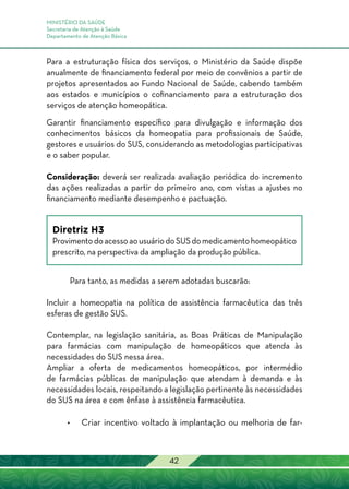 MINISTÉRIO DA SAÚDE
Secretaria de Atenção à Saúde
Departamento de Atenção Básica
42
Para a estruturação física dos serviços, o Ministério da Saúde dispõe
anualmente de financiamento federal por meio de convênios a partir de
projetos apresentados ao Fundo Nacional de Saúde, cabendo também
aos estados e municípios o cofinanciamento para a estruturação dos
serviços de atenção homeopática.
Garantir financiamento específico para divulgação e informação dos
conhecimentos básicos da homeopatia para profissionais de Saúde,
gestores e usuários do SUS, considerando as metodologias participativas
e o saber popular.
Consideração: deverá ser realizada avaliação periódica do incremento
das ações realizadas a partir do primeiro ano, com vistas a ajustes no
financiamento mediante desempenho e pactuação.
Diretriz H3
ProvimentodoacessoaousuáriodoSUSdomedicamentohomeopático
prescrito, na perspectiva da ampliação da produção pública.
Para tanto, as medidas a serem adotadas buscarão:
Incluir a homeopatia na política de assistência farmacêutica das três
esferas de gestão SUS.
Contemplar, na legislação sanitária, as Boas Práticas de Manipulação
para farmácias com manipulação de homeopáticos que atenda às
necessidades do SUS nessa área.
Ampliar a oferta de medicamentos homeopáticos, por intermédio
de farmácias públicas de manipulação que atendam à demanda e às
necessidades locais, respeitando a legislação pertinente às necessidades
do SUS na área e com ênfase à assistência farmacêutica.
•	 Criar incentivo voltado à implantação ou melhoria de far-
 