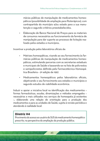 Política Nacional de Práticas Integrativas e Complementares no SUS
43
mácias públicas de manipulação de medicamentos homeo-
páticos (possibilidade de ampliação para fitoterápicos), com
contrapartida do município e/ou estado para a sua manu-
tenção e segundo critérios preestabelecidos.
•	Elaboração de Banco Nacional de Preços para os materiais
de consumos necessários ao funcionamento da farmácia de
manipulação para dar suporte ao processo de licitação rea-
lizado pelos estados e municípios.
Incentivar a produção pelos laboratórios oficiais de:
•	 Matrizes homeopáticas, visando ao seu fornecimento às far-
mácias públicas de manipulação de medicamentos homeo-
páticos, estimulando parcerias com as secretarias estaduais
e municipais de Saúde e baseando-se na lista de policrestos
e semipolicrestos definida pela Farmacotécnica Homeopá-
tica Brasileira – 2ª edição de 1997.
•	 Medicamentos homeopáticos pelos laboratórios oficiais,
objetivando o seu fornecimento aos estados e municípios e
segundo estudos de viabilidade econômica.
Induzir e apoiar a iniciativa local na identificação dos medicamentos –
formas farmacêuticas, escalas, dinamizações e métodos empregados –
necessários e mais utilizados nos serviços de homeopatia já existentes
–, elaborando uma relação de orientação para a produção dos
medicamentos e para as unidades de Saúde, sujeita à revisão periódica e
atendendo à realidade local.
Diretriz H4
ProvimentodoacessoaousuáriodoSUSdomedicamentohomeopático
prescrito, na perspectiva da ampliação da produção pública.
 