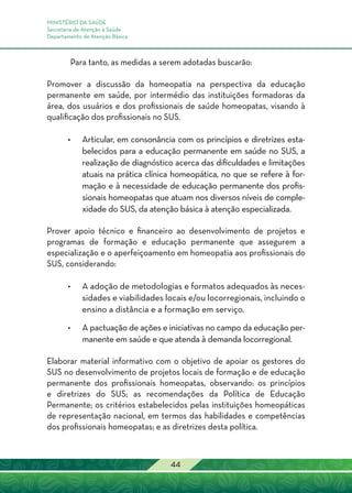 MINISTÉRIO DA SAÚDE
Secretaria de Atenção à Saúde
Departamento de Atenção Básica
44
Para tanto, as medidas a serem adotadas buscarão:
Promover a discussão da homeopatia na perspectiva da educação
permanente em saúde, por intermédio das instituições formadoras da
área, dos usuários e dos profissionais de saúde homeopatas, visando à
qualificação dos profissionais no SUS.
•	Articular, em consonância com os princípios e diretrizes esta-
belecidos para a educação permanente em saúde no SUS, a
realização de diagnóstico acerca das dificuldades e limitações
atuais na prática clínica homeopática, no que se refere à for-
mação e à necessidade de educação permanente dos profis-
sionais homeopatas que atuam nos diversos níveis de comple-
xidade do SUS, da atenção básica à atenção especializada.
Prover apoio técnico e financeiro ao desenvolvimento de projetos e
programas de formação e educação permanente que assegurem a
especialização e o aperfeiçoamento em homeopatia aos profissionais do
SUS, considerando:
•	A adoção de metodologias e formatos adequados às neces-
sidades e viabilidades locais e/ou locorregionais, incluindo o
ensino a distância e a formação em serviço.
•	A pactuação de ações e iniciativas no campo da educação per-
manente em saúde e que atenda à demanda locorregional.
Elaborar material informativo com o objetivo de apoiar os gestores do
SUS no desenvolvimento de projetos locais de formação e de educação
permanente dos profissionais homeopatas, observando: os princípios
e diretrizes do SUS; as recomendações da Política de Educação
Permanente; os critérios estabelecidos pelas instituições homeopáticas
de representação nacional, em termos das habilidades e competências
dos profissionais homeopatas; e as diretrizes desta política.
 