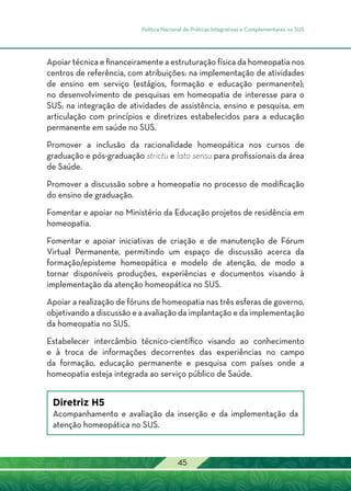 Política Nacional de Práticas Integrativas e Complementares no SUS
45
Apoiar técnica e financeiramente a estruturação física da homeopatia nos
centros de referência, com atribuições: na implementação de atividades
de ensino em serviço (estágios, formação e educação permanente);
no desenvolvimento de pesquisas em homeopatia de interesse para o
SUS; na integração de atividades de assistência, ensino e pesquisa, em
articulação com princípios e diretrizes estabelecidos para a educação
permanente em saúde no SUS.
Promover a inclusão da racionalidade homeopática nos cursos de
graduação e pós-graduação strictu e lato sensu para profissionais da área
de Saúde.
Promover a discussão sobre a homeopatia no processo de modificação
do ensino de graduação.
Fomentar e apoiar no Ministério da Educação projetos de residência em
homeopatia.
Fomentar e apoiar iniciativas de criação e de manutenção de Fórum
Virtual Permanente, permitindo um espaço de discussão acerca da
formação/episteme homeopática e modelo de atenção, de modo a
tornar disponíveis produções, experiências e documentos visando à
implementação da atenção homeopática no SUS.
Apoiar a realização de fóruns de homeopatia nas três esferas de governo,
objetivando a discussão e a avaliação da implantação e da implementação
da homeopatia no SUS.
Estabelecer intercâmbio técnico-científico visando ao conhecimento
e à troca de informações decorrentes das experiências no campo
da formação, educação permanente e pesquisa com países onde a
homeopatia esteja integrada ao serviço público de Saúde.
Diretriz H5
Acompanhamento e avaliação da inserção e da implementação da
atenção homeopática no SUS.
 