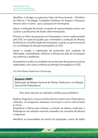 MINISTÉRIO DA SAÚDE
Secretaria de Atenção à Saúde
Departamento de Atenção Básica
48
Identificar e divulgar as potenciais linhas de financiamento – Ministério
da Ciência e Tecnologia, Fundações Estaduais de Amparo à Pesquisa,
terceiro setor e outros – para a pesquisa em homeopatia.
Apoiar a realização de estudo a respeito de representações sociais com
usuários e profissionais de Saúde sobre homeopatia.
Priorizar as linhas de pesquisas em homeopatia a serem implementadas
pelo SUS, em especial aquelas que contemplem a avaliação da eficácia,
da eficiência e da efetividade da homeopatia, visando ao aprimoramento
e à consolidação da atenção homeopática no SUS.
Apoiar a criação e implantação de protocolos para avaliação de
efetividade, resolubilidade, eficiência e eficácia da ação da homeopatia
nas endemias e epidemias.
Acompanhar e avaliar os resultados dos protocolos de pesquisa nacionais
implantados, com vistas à melhoria da atenção homeopática no SUS.
2.4.3 Nas Plantas Medicinais e Fitoterapia
Diretriz PMF1
Elaboração da Relação Nacional de Plantas Medicinais e da Relação
Nacional de Fitoterápicos.
Para tanto, deverão ser adotadas medidas que possibilitem:
Realizar diagnóstico situacional das plantas medicinais e fitoterápicos
utilizados em programas estaduais, municipais e outros relacionados
ao tema.
Estabelecer critérios para inclusão e exclusão de plantas medicinais e
fitoterápicos nas relações nacionais, baseados nos conceitos de eficácia
e segurança.
Identificar as necessidades da maioria da população, a partir de dados
 