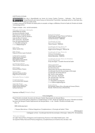 Elaboração, distribuição e Informações:
Ministério da Saúde
Secretaria de Atenção à Saúde
Departamento de Atenção Básica
Edifício Premium, SAF Sul, Quadra 2,
Lotes 5/6, Bloco II, Subsolo
CEP: 70.070-600 – Brasília/DF
Fone: (61) 3315-9044/3315-9031
Site: http://dab.saude.gov.br
E-mail: dab@saude.gov.br
Editor Geral:
Hêider Aurélio Pinto
Editor Técnico:
Felipe de Oliveira Lopes Cavalcanti
Colaboradores 2ª edição:
Angelo Giovani Rodrigues
Daniel Miele Amado
Paulo Roberto Sousa Rocha
Tiago Pires de Campos
Coordenação editorial:
Marco Aurélio Santana da Silva
Diagramação:
Roosevelt Ribeiro Teixeira
Projeto Gráfico:
Alexandre Soares de Brito
Diogo Ferreira Goncalves
Informações Técnicas 1ª edição:
Coordenação-Geral:
Luis Fernando Rolim Sampaio
Supervisão Técnica:
Antônio Dercy Silveira Filho
Angelo Giovani Rodrigues
Carmem De Simoni
Equipe de Formulação:
Coordenação do Grupo Técnico da Medicina
Tradicional Chinesa/Acupuntura:
Carmem De Simoni – DAB/SAS
Coordenação do Grupo
Técnico da Homeopatia:
Tatiana Sampaio – DAB/SAS
Coordenação do Grupo Técnico de
Plantas Medicinais e Fitoterapia:
Angelo Giovani Rodrigues – DAF/SCTIE
Coordenação do Grupo Técnico da
Medicina Antroposófica:
Laurenice Lima (In Memorian)
Iracema Benevides – DAB/SAS
Coordenação do Grupo Técnico do Termalismo
Social e Crenoterapia:
Grupo das Águas – Conselho Nacional de Saúde
Editora responsável:
MINISTÉRIO DA SAÚDE
Secretaria-Executiva
Subsecretaria de Assuntos Administrativos
Coordenação-Geral de Documentação e Informação
Coordenação de Gestão Editorial
SIA, Trecho 4, lotes 540/610
CEP: 71200-040 – Brasília/DF
Tels.: (61) 3315-7790 / 3315-7794
Fax: (61) 3233-9558
Site: http://editora.saude.gov.br
E-mail: editora.ms@saude.gov.br
Equipe editorial:
Normalização: Delano Silva e Maristela da Fonseca Oliveira
Revisão: Eveline de Assis e Khamila Silva
Títulos para indexação:
Em inglês: National Policy of Integrative and Complementary Practices in the Unified Health System – SUS
Em espanhol: Política Nacional de Prácticas Integrativas y Complementarias en El Sistema Único de Salud – SUS
2008 Ministério da Saúde.
Esta obra é disponibilizada nos termos da Licença Creative Commons – Atribuição – Não Comercial –
Compartilhamento pela mesma licença 4.0 Internacional. É permitida a reprodução parcial ou total desta obra,
desde que citada a fonte.
A coleção institucional do Ministério da Saúde pode ser acessada, na íntegra, na Biblioteca Virtual em Saúde do Ministério da Saúde:
<www.saude.gov.br/bvs>.
Tiragem: 2ª edição – 2015 – 40.000 exemplares
Ficha Catalográfica
Brasil. Ministério da Saúde. Secretaria de Atenção à Saúde. Departamento de Atenção Básica.
Política nacional de práticas integrativas e complementares no SUS : atitude de ampliação de acesso / Ministério da Saúde.
Secretaria de Atenção à Saúde. Departamento de Atenção Básica. – 2. ed. – Brasília : Ministério da Saúde, 2015.
96 p. : il.
ISBN 978-85-334-2146-2
1. Terapias Alternativas. 2. Práticas Integrativas e Complementares. 3. Promoção da Saúde. I. Título.
CDU 614:351.77
Impresso no Brasil / Printed in Brazil
Catalogação na fonte – Coordenação-Geral de Documentação e Informação – Editora MS – OS 2015/0004
 