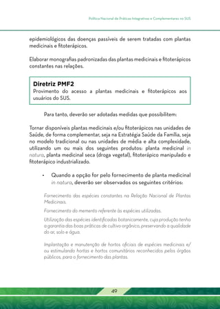 Política Nacional de Práticas Integrativas e Complementares no SUS
49
epidemiológicos das doenças passíveis de serem tratadas com plantas
medicinais e fitoterápicos.
Elaborar monografias padronizadas das plantas medicinais e fitoterápicos
constantes nas relações.
Diretriz PMF2
Provimento do acesso a plantas medicinais e fitoterápicos aos
usuários do SUS.
Para tanto, deverão ser adotadas medidas que possibilitem:
Tornar disponíveis plantas medicinais e/ou fitoterápicos nas unidades de
Saúde, de forma complementar, seja na Estratégia Saúde da Família, seja
no modelo tradicional ou nas unidades de média e alta complexidade,
utilizando um ou mais dos seguintes produtos: planta medicinal in
natura, planta medicinal seca (droga vegetal), fitoterápico manipulado e
fitoterápico industrializado.
•	 Quando a opção for pelo fornecimento de planta medicinal
in natura, deverão ser observados os seguintes critérios:
Fornecimento das espécies constantes na Relação Nacional de Plantas
Medicinais.
Fornecimento do memento referente às espécies utilizadas.
Utilização das espécies identificadas botanicamente, cuja produção tenha
a garantia das boas práticas de cultivo orgânico, preservando a qualidade
do ar, solo e água.
Implantação e manutenção de hortos oficiais de espécies medicinais e/
ou estimulando hortas e hortos comunitários reconhecidos pelos órgãos
públicos, para o fornecimento das plantas.
 