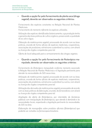 MINISTÉRIO DA SAÚDE
Secretaria de Atenção à Saúde
Departamento de Atenção Básica
50
•	 Quando a opção for pelo fornecimento de planta seca (droga
vegetal), deverão ser observados os seguintes critérios:
Fornecimento das espécies constantes na Relação Nacional de Plantas
Medicinais.
Fornecimento do memento referente às espécies utilizadas.
Utilização das espécies identificadas botanicamente, cuja produção tenha
a garantia das boas práticas de cultivo orgânico, preservando a qualidade
do ar, solo e água.
Obtenção da matéria-prima vegetal, processada de acordo com as boas
práticas, oriunda de hortos oficiais de espécies medicinais, cooperativas,
associações de produtores, extrativismo sustentável ou outros, com alvará
ou licença dos órgãos competentes para tal.
Oferta de local adequado para o armazenamento das drogas vegetais.
•	 Quando a opção for pelo fornecimento de fitoterápico ma-
nipulado, deverão ser observados os seguintes critérios:
Fornecimento do fitoterápico manipulado conforme memento associado
à Relação Nacional de Plantas Medicinais e à legislação pertinente para
atender às necessidades do SUS nessa área.
Utilização de matéria-prima vegetal, processada de acordo com as boas
práticas, oriunda de hortos oficiais de espécies medicinais, cooperativas,
associações de produtores, extrativismo sustentável ou outros, com alvará
ou licença dos órgãos competentes para tal.
Utilização dos derivados de matéria-prima vegetal, processados de acordo
com as boas práticas de fabricação, oriundos de fornecedores com alvará
ou licença dos órgãos competentes para tal.
Ampliação da oferta de fitoterápicos, por intermédio de farmácias
públicas com manipulação de fitoterápicos, que atenda à demanda e às
necessidades locais, respeitando a legislação pertinente às necessidades
do SUS na área.
Elaboração de monografias sobre produtos oficinais (fitoterápicos) que
poderão ser incluídos na farmacopeia brasileira.
 