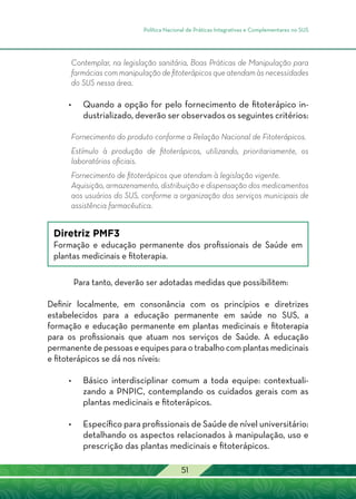 Política Nacional de Práticas Integrativas e Complementares no SUS
51
Contemplar, na legislação sanitária, Boas Práticas de Manipulação para
farmácias com manipulação de fitoterápicos que atendam às necessidades
do SUS nessa área.
•	 Quando a opção for pelo fornecimento de fitoterápico in-
dustrializado, deverão ser observados os seguintes critérios:
Fornecimento do produto conforme a Relação Nacional de Fitoterápicos.
Estímulo à produção de fitoterápicos, utilizando, prioritariamente, os
laboratórios oficiais.
Fornecimento de fitoterápicos que atendam à legislação vigente.
Aquisição, armazenamento, distribuição e dispensação dos medicamentos
aos usuários do SUS, conforme a organização dos serviços municipais de
assistência farmacêutica.
Diretriz PMF3
Formação e educação permanente dos profissionais de Saúde em
plantas medicinais e fitoterapia.
Para tanto, deverão ser adotadas medidas que possibilitem:
Definir localmente, em consonância com os princípios e diretrizes
estabelecidos para a educação permanente em saúde no SUS, a
formação e educação permanente em plantas medicinais e fitoterapia
para os profissionais que atuam nos serviços de Saúde. A educação
permanente de pessoas e equipes para o trabalho com plantas medicinais
e fitoterápicos se dá nos níveis:
•	 Básico interdisciplinar comum a toda equipe: contextuali-
zando a PNPIC, contemplando os cuidados gerais com as
plantas medicinais e fitoterápicos.
•	Específico para profissionais de Saúde de nível universitário:
detalhando os aspectos relacionados à manipulação, uso e
prescrição das plantas medicinais e fitoterápicos.
 