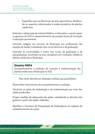 MINISTÉRIO DA SAÚDE
Secretaria de Atenção à Saúde
Departamento de Atenção Básica
52
•	Específico para profissionais da área agronômica: detalhan-
do os aspectos relacionados à cadeia produtiva de plantas
medicinais.
Estimular a elaboração de material didático e informativo, visando apoiar
os gestores do SUS no desenvolvimento de projetos locais de formação
e educação permanente.
Estimular estágios nos serviços de fitoterapia aos profissionais das
equipes de Saúde e estudantes dos cursos técnicos e de graduação.
Estimular as universidades a inserir nos cursos de graduação e de
pós-graduação, envolvidos na área, disciplinas com conteúdo voltado às
plantas medicinais e fitoterapia.
Diretriz PMF4
Acompanhamento e avaliação da inserção e implementação das
plantas medicinais e fitoterapia no SUS.
Para tanto, deverão ser adotadas medidas que possibilitem:
Desenvolver instrumentos de acompanhamento e avaliação.
Monitorar as ações de implantação e de implementação por meio dos
dados produzidos.
Propor medidas de adequação das ações, subsidiando as decisões dos
gestores a partir dos dados coletados.
Identificar a Farmácia de Manipulação de Fitoterápicos no cadastro de
estabelecimentos de saúde.
 