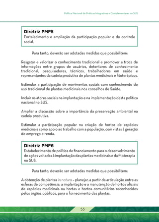 Política Nacional de Práticas Integrativas e Complementares no SUS
53
Diretriz PMF5
Fortalecimento e ampliação da participação popular e do controle
social.
Para tanto, deverão ser adotadas medidas que possibilitem:
Resgatar e valorizar o conhecimento tradicional e promover a troca de
informações entre grupos de usuários, detentores de conhecimento
tradicional, pesquisadores, técnicos, trabalhadores em saúde e
representantes da cadeia produtiva de plantas medicinais e fitoterápicos.
Estimular a participação de movimentos sociais com conhecimento do
uso tradicional de plantas medicinais nos conselhos de Saúde.
Incluir os atores sociais na implantação e na implementação desta política
nacional no SUS.
Ampliar a discussão sobre a importância da preservação ambiental na
cadeia produtiva.
Estimular a participação popular na criação de hortos de espécies
medicinais como apoio ao trabalho com a população, com vistas à geração
de emprego e renda.
Diretriz PMF6
Estabelecimento de política de financiamento para o desenvolvimento
deaçõesvoltadasàimplantaçãodasplantasmedicinaisedafitoterapia
no SUS.
Para tanto, deverão ser adotadas medidas que possibilitem:
A obtenção de plantas in natura – planejar, a partir da articulação entre as
esferas de competência, a implantação e a manutenção de hortos oficiais
de espécies medicinais ou hortas e hortos comunitários reconhecidos
pelos órgãos públicos, para o fornecimento das plantas.
 