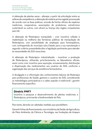 MINISTÉRIO DA SAÚDE
Secretaria de Atenção à Saúde
Departamento de Atenção Básica
54
A obtenção de plantas secas – planejar, a partir da articulação entre as
esferasdecompetência,aobtençãodematéria-primavegetal,processada
de acordo com as boas práticas, oriunda de hortos oficiais de espécies
medicinais, cooperativas, associações de produtores, extrativismo
sustentável ou outros, com alvará ou licença dos órgãos competentes
para tal.
A obtenção de fitoterápico manipulado – criar incentivo voltado à
implantação ou melhoria das farmácias públicas de manipulação de
fitoterápicos, com possibilidade de ampliação para homeopáticos,
com contrapartida do município e/ou Estado para a sua manutenção e
segundo critérios preestabelecidos e legislação pertinente para atender
às necessidades do SUS nessa área.
A obtenção de fitoterápico industrializado – incentivar a produção
de fitoterápicos, utilizando, prioritariamente, os laboratórios oficiais,
assim como criar incentivo para aquisição, armazenamento, distribuição
e dispensação dos medicamentos aos usuários do SUS, conforme a
organização dos serviços de assistência farmacêutica.
A divulgação e a informação dos conhecimentos básicos da fitoterapia
para profissionais de Saúde, gestores e usuários do SUS, considerando
as metodologias participativas e o saber popular e tradicional – garantir
financiamento específico.
Diretriz PMF7
Incentivo à pesquisa e desenvolvimento de plantas medicinais e
fitoterápicos, priorizando a biodiversidade do País.
Para tanto, deverão ser adotadas medidas que possibilitem:
Garantir linhas de financiamento, nos ministérios da Saúde, da Agricultura,
do Meio Ambiente, da Ciência e Tecnologia, nas fundações de Amparo
 