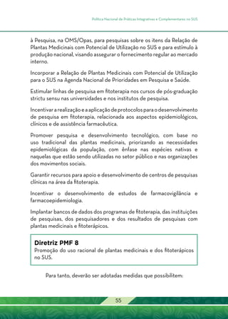 Política Nacional de Práticas Integrativas e Complementares no SUS
55
à Pesquisa, na OMS/Opas, para pesquisas sobre os itens da Relação de
Plantas Medicinais com Potencial de Utilização no SUS e para estímulo à
produção nacional, visando assegurar o fornecimento regular ao mercado
interno.
Incorporar a Relação de Plantas Medicinais com Potencial de Utilização
para o SUS na Agenda Nacional de Prioridades em Pesquisa e Saúde.
Estimular linhas de pesquisa em fitoterapia nos cursos de pós-graduação
strictu sensu nas universidades e nos institutos de pesquisa.
Incentivararealizaçãoeaaplicaçãodeprotocolosparaodesenvolvimento
de pesquisa em fitoterapia, relacionada aos aspectos epidemiológicos,
clínicos e de assistência farmacêutica.
Promover pesquisa e desenvolvimento tecnológico, com base no
uso tradicional das plantas medicinais, priorizando as necessidades
epidemiológicas da população, com ênfase nas espécies nativas e
naquelas que estão sendo utilizadas no setor público e nas organizações
dos movimentos sociais.
Garantir recursos para apoio e desenvolvimento de centros de pesquisas
clínicas na área da fitoterapia.
Incentivar o desenvolvimento de estudos de farmacovigilância e
farmacoepidemiologia.
Implantar bancos de dados dos programas de fitoterapia, das instituições
de pesquisas, dos pesquisadores e dos resultados de pesquisas com
plantas medicinais e fitoterápicos.
Diretriz PMF 8
Promoção do uso racional de plantas medicinais e dos fitoterápicos
no SUS.
Para tanto, deverão ser adotadas medidas que possibilitem:
 