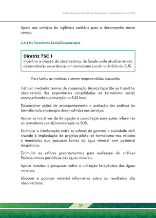 Política Nacional de Práticas Integrativas e Complementares no SUS
57
Apoio aos serviços de vigilância sanitária para o desempenho nesse
campo.
2.4.4 No Termalismo Social/Crenoterapia
Diretriz TSC 1
Incentivo à criação de observatórios de Saúde onde atualmente são
desenvolvidas experiências em termalismo social, no âmbito do SUS.
Para tanto, as medidas a serem empreendidas buscarão:
Instituir, mediante termos de cooperação técnica bipartite ou tripartite,
observatório das experiências consolidadas no termalismo social,
acompanhando sua inserção no SUS local.
Desenvolver ações de acompanhamento e avaliação das práticas de
termalismo/crenoterapia desenvolvidas nos serviços.
Apoiar as iniciativas de divulgação e capacitação para ações referentes
ao termalismo social/crenoterapia no SUS.
Estimular a interlocução entre as esferas de governo e sociedade civil,
visando à implantação de projetos-piloto de termalismo nos estados
e municípios que possuem fontes de água mineral com potencial
terapêutico.
Estimular as esferas governamentais para realização de análises
físico-químicas periódicas das águas minerais.
Apoiar estudos e pesquisas sobre a utilização terapêutica das águas
minerais.
Elaborar e publicar material informativo sobre os resultados dos
observatórios.
 
