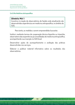 MINISTÉRIO DA SAÚDE
Secretaria de Atenção à Saúde
Departamento de Atenção Básica
58
2.4.5 Na Medicina Antroposófica
Diretriz MA 1
Incentivo à criação de observatórios de Saúde onde atualmente são
desenvolvidas experiências em medicina antroposófica, no âmbito do
SUS.
Para tanto, as medidas a serem empreendidas buscarão:
Instituir, mediante termos de cooperação técnica bipartite ou tripartite,
observatório das experiências já consolidadas de medicina antroposófica,
acompanhando sua inserção no SUS local.
Desenvolver ações de acompanhamento e avaliação das práticas
desenvolvidas nos serviços.
Elaborar e publicar material informativo sobre os resultados dos
observatórios.
 