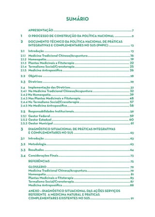 SUMÁRIO
	APRESENTAÇÃO.................................................................................................7
1	 O PROCESSO DE CONSTRUÇÃO DA POLÍTICA NACIONAL......................9
2	 DOCUMENTO TÉCNICO DA POLÍTICA NACIONAL DE PRÁTICAS
	 INTEGRATIVAS E COMPLEMENTARES NO SUS (PNPIC)........................... 13
2.1	Introdução.......................................................................................................... 13
2.1.1	 Medicina Tradicional Chinesa/Acupuntura.....................................................16
2.1.2	Homeopatia.......................................................................................................19
2.1.3	 Plantas Medicinais e Fitoterapia.................................................................... 22
2.1.4	 Termalismo Social/Crenoterapia.................................................................... 25
2.1.5	 Medicina Antroposófica................................................................................... 26
2.2	Objetivos............................................................................................................28
2.3	Diretrizes............................................................................................................29
2.4	 Implementação das Diretrizes..........................................................................32
2.4.1	 Na Medicina Tradicional Chinesa/Acupuntura.............................................. 32
2.4.2 Na Homeopatia.................................................................................................39
2.4.3	Nas Plantas Medicinais e Fitoterapia.............................................................48
2.4.4	No Termalismo Social/Crenoterapia.............................................................. 57
2.4.5	Na Medicina Antroposófica............................................................................. 58
2.5	 Responsabilidades Institucionais.....................................................................59
2.5.1	 Gestor Federal.................................................................................................. 59
2.5.2	Gestor Estadual............................................................................................... 60
2.5.3	 Gestor Municipal............................................................................................... 61
3	 DIAGNÓSTICO SITUACIONAL DE PRÁTICAS INTEGRATIVAS
	 E COMPLEMENTARES NO SUS......................................................................63
3.1	Introdução..........................................................................................................63
3.2	Metodologia........................................................................................................63
3.3	Resultados..........................................................................................................64
3.4	 Considerações Finais.........................................................................................73
REFERÊNCIAS...................................................................................................75
GLOSSÁRIO...................................................................................................... 79
Medicina Tradicional Chinesa/Acupuntura......................................................79
Homeopatia........................................................................................................ 81
Plantas Medicinais e Fitoterapia......................................................................83
Termalismo Social/Crenoterapia......................................................................87
Medicina Antroposófica....................................................................................88
ANEXO – Diagnóstico Situacional das Ações Serviços
referente a Medicina Natural e Práticas
Complementares existentes no SUS.................................................. 91
 