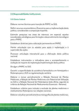 Política Nacional de Práticas Integrativas e Complementares no SUS
59
2.5 Responsabilidades Institucionais
2.5.1 Gestor Federal
Elaborar normas técnicas para inserção da PNPIC no SUS.
Definir recursos orçamentários e financeiros para a implementação desta
política, considerando a composição tripartite.
Estimular pesquisas nas áreas de interesse, em especial, aquelas
consideradas estratégicas para formação e desenvolvimento tecnológico
para a PNPIC.
Estabelecer diretrizes para a educação permanente em PNPIC.
Manter articulação com os estados para apoio à implantação e à
supervisão das ações.
Promover articulação intersetorial para a efetivação desta política
nacional.
Estabelecer instrumentos e indicadores para o acompanhamento e
avaliação do impacto da implantação/implementação desta política.
Divulgar a PNPIC no SUS.
Garantir a especificidade da assistência farmacêutica em homeopatia e
fitoterapia para o SUS na regulamentação sanitária.
Elaborar e revisar periodicamente a Relação Nacional de Plantas
Medicinais, a Relação de Plantas Medicinais com Potencial de Utilização
no SUS e a Relação Nacional de Fitoterápicos (esta última, segundo os
critérios da Relação Nacional de Medicamentos Essenciais – Rename).
Estabelecer critérios para inclusão e exclusão de plantas medicinais e
medicamentos fitoterápicos nas relações nacionais.
Elaborar e atualizar periodicamente as monografias de plantas medicinais,
 