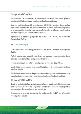 Política Nacional de Práticas Integrativas e Complementares no SUS
61
Divulgar a PNPIC no SUS.
Acompanhar e coordenar a assistência farmacêutica com plantas
medicinais, fitoterápicos e medicamentos homeopáticos.
Exercer a vigilância sanitária no tocante à PNPIC e a ações decorrentes,
bem como incentivar o desenvolvimento de estudos de farmacovigilância
e farmacoepidemiologia, com especial atenção às plantas medicinais e
aos fitoterápicos, no seu âmbito de atuação.
Apresentar e aprovar proposta de inclusão da PNPIC no Conselho
Estadual de Saúde.
2.5.3 Gestor Municipal
Elaborar normas técnicas para inserção da PNPIC na rede municipal de
Saúde.
Definir recursos orçamentários e financeiros para a implementação desta
política, considerando a composição tripartite.
Promover articulação intersetorial para a efetivação da política.
Estabelecer mecanismos para a qualificação dos profissionais do sistema
local de Saúde.
Estabelecerinstrumentosdegestãoeindicadoresparaoacompanhamento
e avaliação do impacto da implantação/implementação da política.
Divulgar a PNPIC no SUS.
Realizar assistência farmacêutica com plantas medicinais, fitoterápicos e
homeopáticos, bem como a vigilância sanitária no tocante a esta política
e suas ações decorrentes na sua jurisdição.
Apresentar e aprovar proposta de inclusão da PNPIC no Conselho
Municipal de Saúde.
 