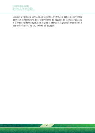 MINISTÉRIO DA SAÚDE
Secretaria de Atenção à Saúde
Departamento de Atenção Básica
62
Exercer a vigilância sanitária no tocante à PNPIC e a ações decorrentes,
bem como incentivar o desenvolvimento de estudos de farmacovigilância
e farmacoepidemiologia, com especial atenção às plantas medicinais e
aos fitoterápicos, no seu âmbito de atuação.
 