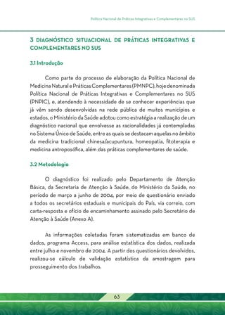 Política Nacional de Práticas Integrativas e Complementares no SUS
63
3 DIAGNÓSTICO SITUACIONAL DE PRÁTICAS INTEGRATIVAS E
COMPLEMENTARES NO SUS
3.1 Introdução
Como parte do processo de elaboração da Política Nacional de
MedicinaNaturalePráticasComplementares(PMNPC),hojedenominada
Política Nacional de Práticas Integrativas e Complementares no SUS
(PNPIC), e, atendendo à necessidade de se conhecer experiências que
já vêm sendo desenvolvidas na rede pública de muitos municípios e
estados, o Ministério da Saúde adotou como estratégia a realização de um
diagnóstico nacional que envolvesse as racionalidades já contempladas
no Sistema Único de Saúde, entre as quais se destacam aquelas no âmbito
da medicina tradicional chinesa/acupuntura, homeopatia, fitoterapia e
medicina antroposófica, além das práticas complementares de saúde.
3.2 Metodologia
O diagnóstico foi realizado pelo Departamento de Atenção
Básica, da Secretaria de Atenção à Saúde, do Ministério da Saúde, no
período de março a junho de 2004, por meio de questionário enviado
a todos os secretários estaduais e municipais do País, via correio, com
carta-resposta e ofício de encaminhamento assinado pelo Secretário de
Atenção à Saúde (Anexo A).
As informações coletadas foram sistematizadas em banco de
dados, programa Access, para análise estatística dos dados, realizada
entre julho e novembro de 2004. A partir dos questionários devolvidos,
realizou-se cálculo de validação estatística da amostragem para
prosseguimento dos trabalhos.
 