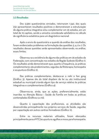 MINISTÉRIO DA SAÚDE
Secretaria de Atenção à Saúde
Departamento de Atenção Básica
64
3.3 Resultados
Dos 5.560 questionários enviados, retornaram 1.342, dos quais
232 apresentaram resultados positivos e demonstraram a estruturação
de alguma prática integrativa e/ou complementar em 26 estados, em um
total de 19 capitais, sendo a amostra considerada satisfatória no cálculo
de significância estatística para um diagnóstico nacional.
Após o envio do questionário e quando da análise dos resultados,
foram evidenciados problemas na formulação das questões 3, 4, 6 e 7. Os
resultados dessas questões serão apresentados observando, na análise,
esses limites.
Observou-se a existência de alguma das práticas em 26 estados da
Federação, com concentração nos estados da Região Sudeste (Gráfico 1).
Os resultados ainda demonstraram que, quanto à frequência, as práticas
complementares são predominantes, seguidas da fitoterapia, homeopatia
e acupuntura (Gráfico 2).
Das práticas complementares, destaca-se o reiki e lian gong
(Gráfico 3). Apenas 6% do total dispõem de lei ou ato institucional
estadual ou municipal criando algum tipo de serviço relativo às práticas
integrativas e complementares (Gráfico 4).
Observou-se, ainda, que as ações, preferencialmente, estão
inseridas na Atenção Básica – Saúde da Família em todas as práticas
contempladas (Gráficos 5 a 10).
Quanto à capacitação dos profissionais, as atividades são
desenvolvidas principalmente nos próprios serviços de Saúde, seguidas
por capacitação em outros centros formadores (Gráfico 11).
Entre os recursos materiais utilizados, foram elencados
principalmenteparaaMTC/acupuntura:agulhasemoxa;parahomeopatia:
 