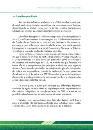 Política Nacional de Práticas Integrativas e Complementares no SUS
73
3.4 Considerações Finais
As experiências levadas a cabo na rede pública estadual e municipal,
devido à ausência de diretrizes específicas, têm ocorrido de modo desigual,
descontinuado e, muitas vezes, sem o devido registro, fornecimento
adequado de insumos ou ações de acompanhamento e avaliação.
Umreflexodesseprocessoéademandapelasuaefetivaincorporação
ao SUS, conforme atestam as deliberações das Conferências Nacionais
de Saúde; da 1ª Conferência Nacional de Assistência Farmacêutica,
em 2003, a qual enfatizou a necessidade de acesso aos medicamentos
fitoterápicos e homeopáticos; e da 2ª Conferência Nacional de Ciência,
Tecnologia e Inovação em Saúde, realizada em 2004.
Nessesentido,olevantamentodainserçãocorroboraanecessidade
de que o desenvolvimento da Política Nacional de Práticas Integrativas
e Complementares no SUS deve ser entendido como continuidade
do processo de implantação do SUS, na medida em que favorece de
forma efetiva o cumprimento dos princípios e diretrizes que regem o
sistema. Considerando o indivíduo na sua dimensão global – sem perder
de vista a sua singularidade, quando da explicação de seus processos
de adoecimento e de saúde –, a MNPC corrobora para a integralidade
da atenção à saúde, princípio este que requer também a interação das
ações e serviços existentes no SUS.
De outra parte, a busca pela redução das diferenças regionais
na oferta de ações de saúde tem, na implantação ou na implementação
das práticas integrativas e complementares, no SUS, a abertura de
possibilidades de acesso a serviços de maneira mais equânime.
Estudos têm demonstrado que tais abordagens contribuem
para a ampliação da corresponsabilidade dos indivíduos pela saúde,
contribuindo, assim, para o aumento do exercício da cidadania.
 